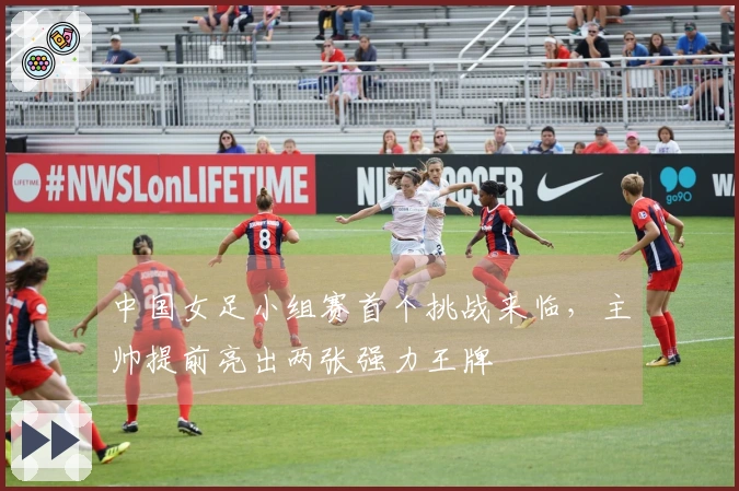 中国女足小组赛首个挑战来临，主帅提前亮出两张强力王牌