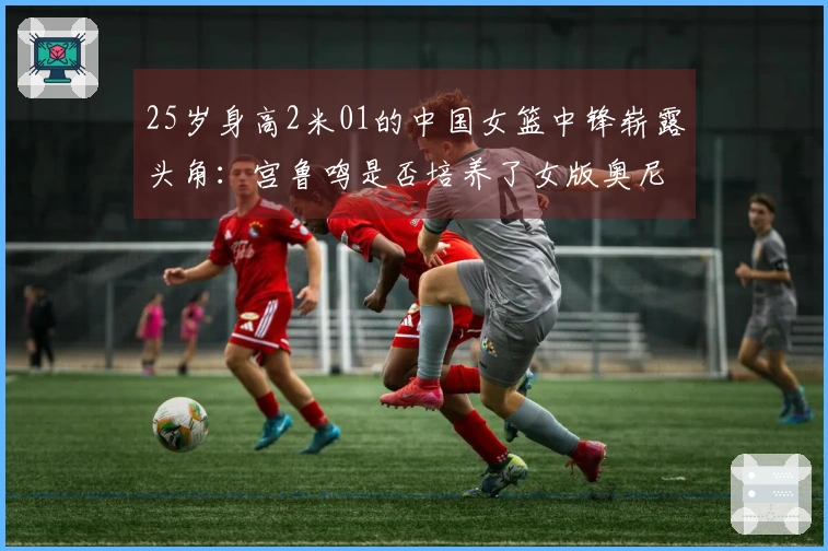 25岁身高2米01的中国女篮中锋崭露头角：宫鲁鸣是否培养了女版奥尼尔？