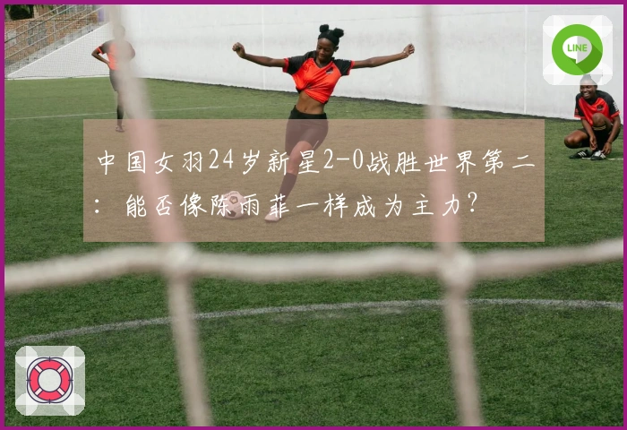 中国女羽24岁新星2-0战胜世界第二：能否像陈雨菲一样成为主力？