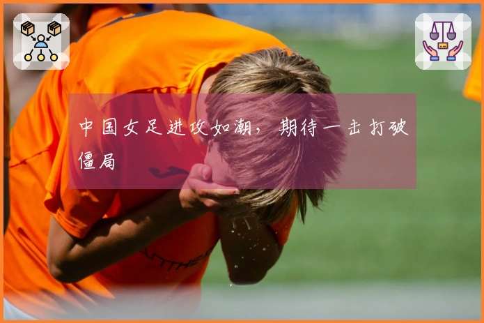 中国女足进攻如潮，期待一击打破僵局