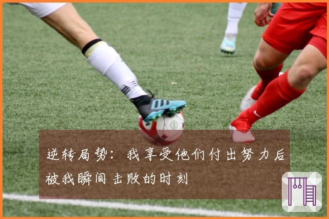 逆转局势：我享受他们付出努力后被我瞬间击败的时刻