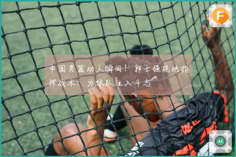 中国男篮动人瞬间！郭士强跪地指挥战术：为球队注入斗志