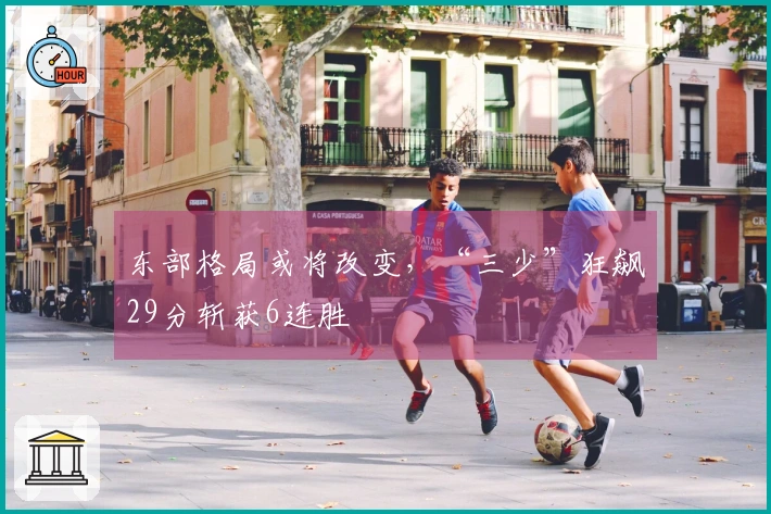 东部格局或将改变，“三少”狂飙29分斩获6连胜