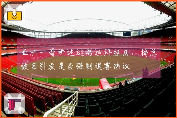 亚洲一哥讲述逃离迪拜经历，梅总被困引发是否强制退赛热议