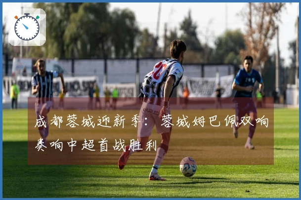 成都蓉城迎新季：蓉城姆巴佩双响奏响中超首战胜利