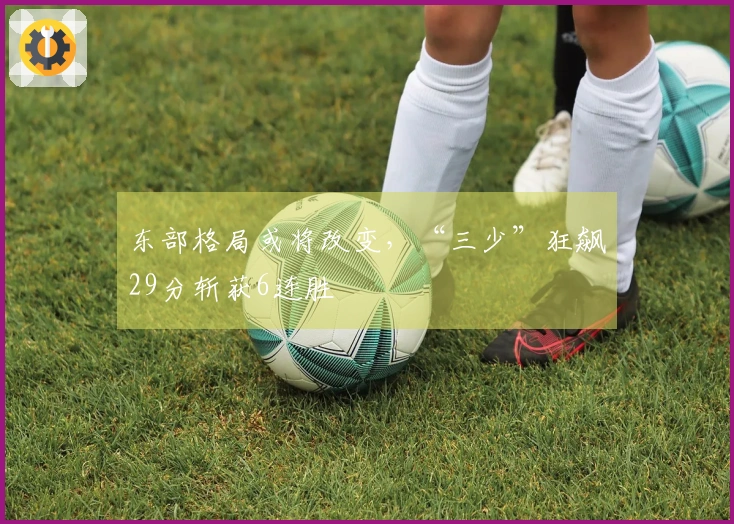 东部格局或将改变，“三少”狂飙29分斩获6连胜