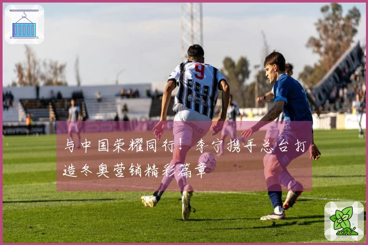 与中国荣耀同行！李宁携手总台打造冬奥营销精彩篇章