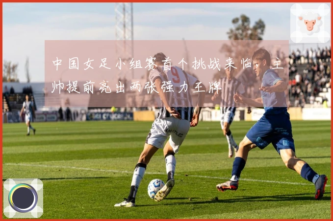 中国女足小组赛首个挑战来临，主帅提前亮出两张强力王牌