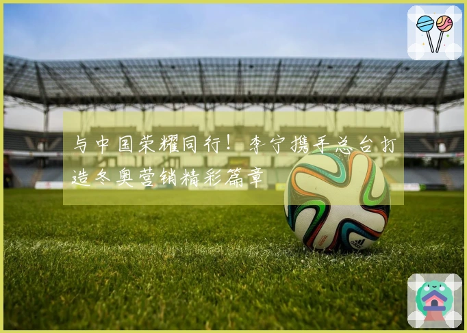 与中国荣耀同行！李宁携手总台打造冬奥营销精彩篇章