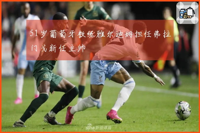 51岁葡萄牙教练雅尔迪姆担任弗拉门戈新任主帅