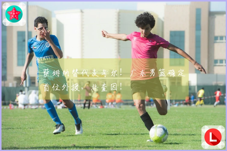 萨姆纳替代麦考尔！广东男篮确定首位外援，非奎因！