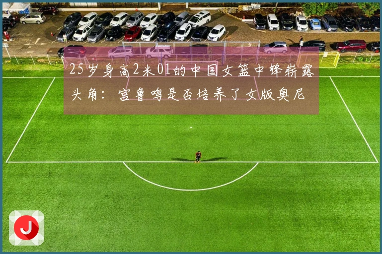 25岁身高2米01的中国女篮中锋崭露头角：宫鲁鸣是否培养了女版奥尼尔？