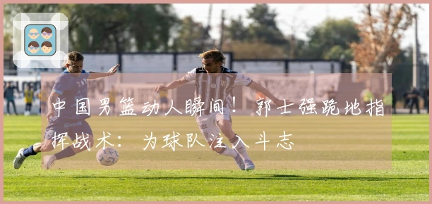 中国男篮动人瞬间！郭士强跪地指挥战术：为球队注入斗志