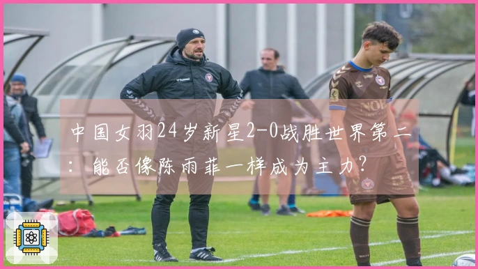 中国女羽24岁新星2-0战胜世界第二：能否像陈雨菲一样成为主力？